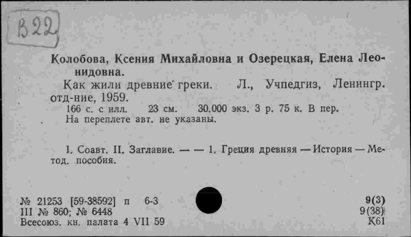 ﻿Колобова, Ксения Михайловна и Озерецкая, Елена Леонидовна.
Как жили древние греки. Л., Учпедгиз, Ленингр. отд-ние, 1959.
166 с. с илл. 23 см. 30.000 экз. 3 р. 75 к. В пер.
На переплете авт. не указаны.
І. Соавт. II. Заглавие.-1. Греция древняя—История —Ме-
тод. пособия.
№ 21253 [59-38592] п 6-3
III № 860; № 6448
Всесоюз. кн. палата 4 VII 59
9(3)
9(38);
К61